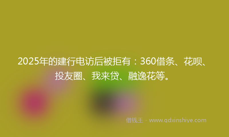 2025年的建行电访后被拒有：360借条、花呗、投友圈、我来贷、融逸花等。