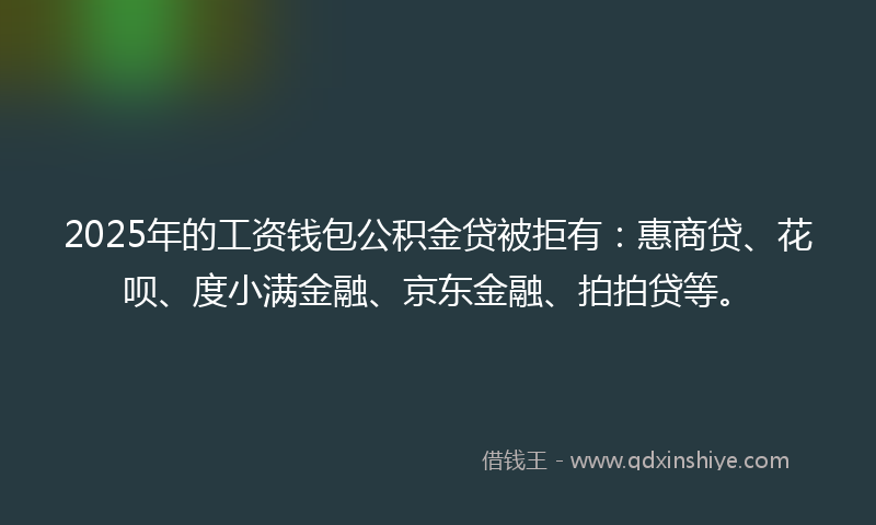 2025年的工资钱包公积金贷被拒有：惠商贷、花呗、度小满金融、京东金融、拍拍贷等。