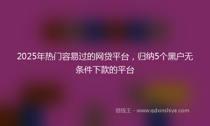2025年热门容易过的网贷平台，归纳5个黑户无条件下款的平台