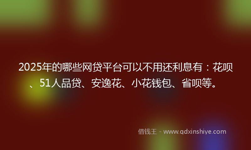 2025年的哪些网贷平台可以不用还利息有：花呗、51人品贷、安逸花、小花钱包、省呗等。