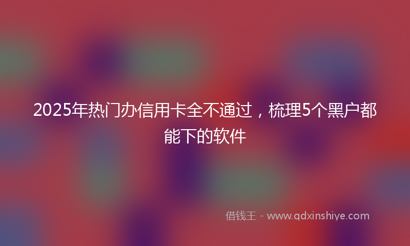 2025年热门办信用卡全不通过，梳理5个黑户都能下的软件