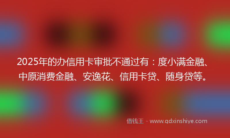 2025年的办信用卡审批不通过有：度小满金融、中原消费金融、安逸花、信用卡贷、随身贷等。