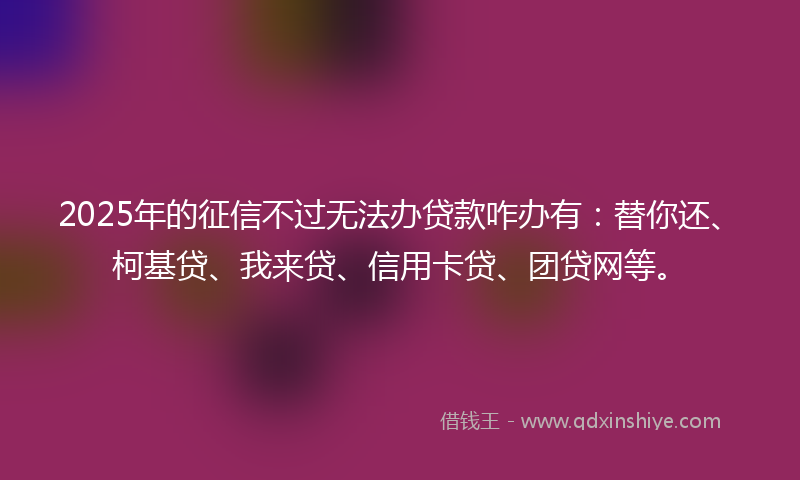 2025年的征信不过无法办贷款咋办有：替你还、柯基贷、我来贷、信用卡贷、团贷网等。