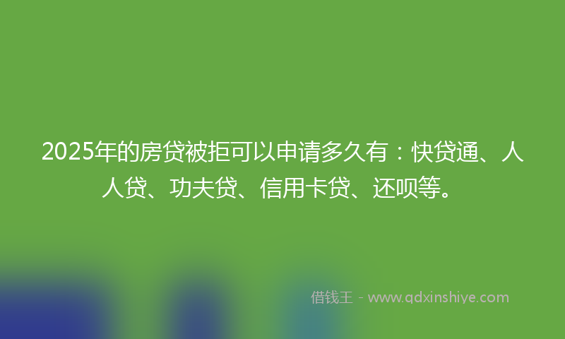 2025年的房贷被拒可以申请多久有：快贷通、人人贷、功夫贷、信用卡贷、还呗等。