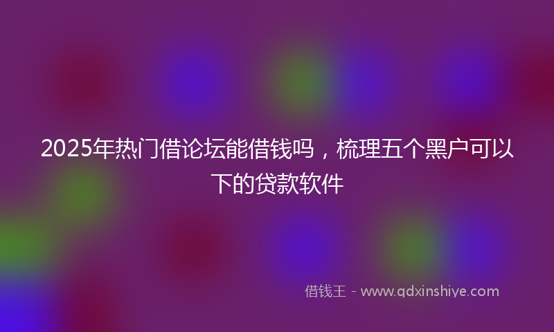 2025年热门借论坛能借钱吗，梳理五个黑户可以下的贷款软件
