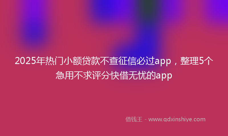 2025年热门小额贷款不查征信必过app，整理5个急用不求评分快借无忧的app