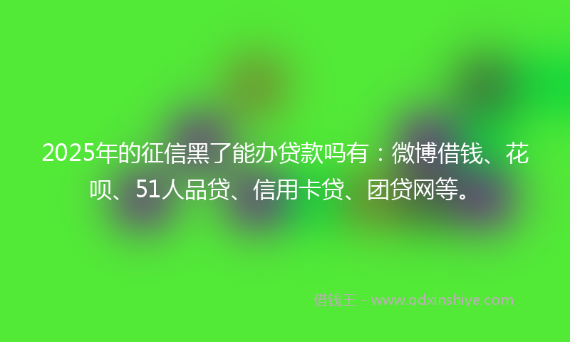 2025年的征信黑了能办贷款吗有：微博借钱、花呗、51人品贷、信用卡贷、团贷网等。