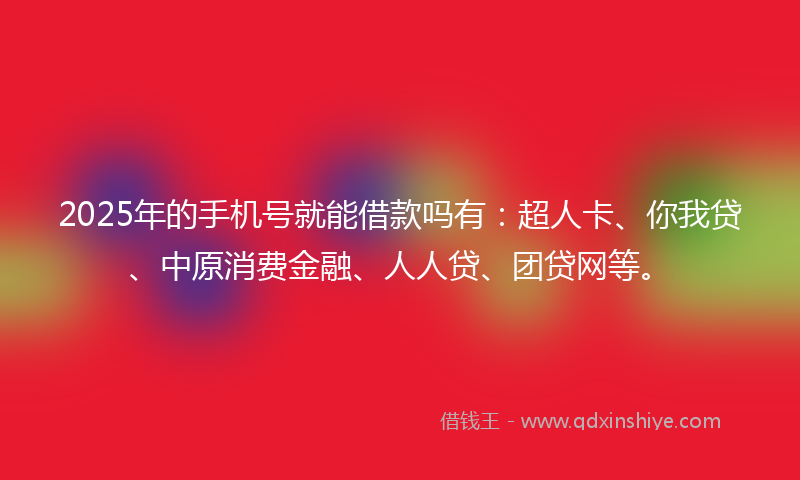 2025年的手机号就能借款吗有：超人卡、你我贷、中原消费金融、人人贷、团贷网等。
