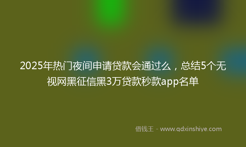 2025年热门夜间申请贷款会通过么，总结5个无视网黑征信黑3万贷款秒款app名单