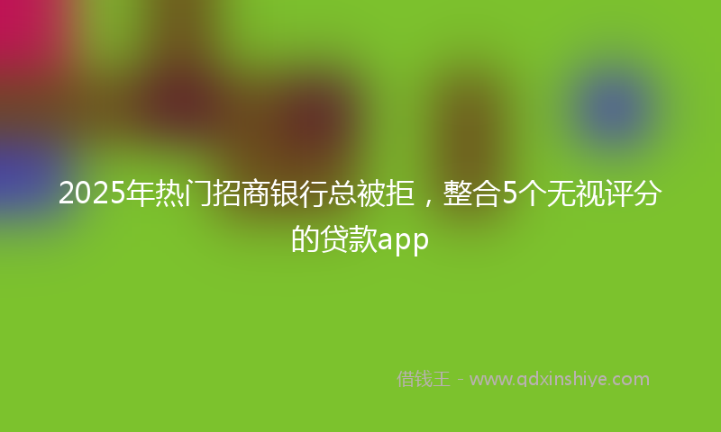 2025年热门招商银行总被拒，整合5个无视评分的贷款app