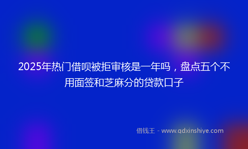 2025年热门借呗被拒审核是一年吗，盘点五个不用面签和芝麻分的贷款口子