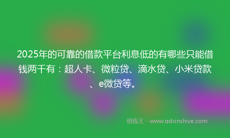 2025年的可靠的借款平台利息低的有哪些只能借钱两千有：超人卡、微粒贷、滴水贷、小米贷款、e微贷等。