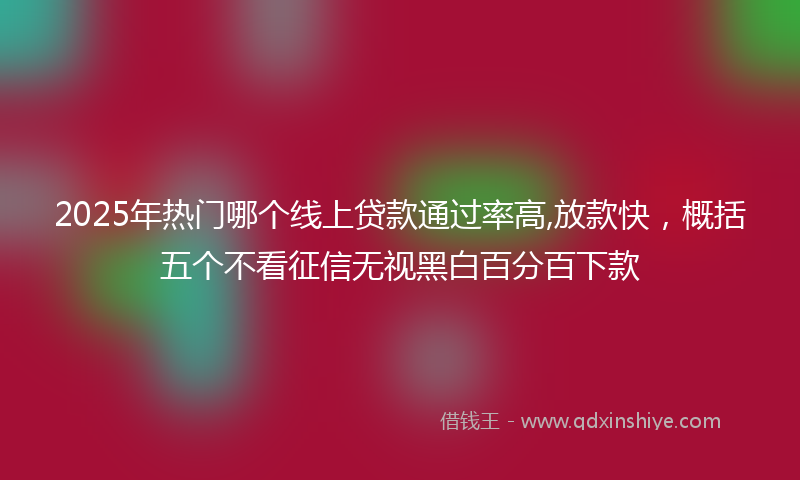 2025年热门哪个线上贷款通过率高,放款快，概括五个不看征信无视黑白百分百下款