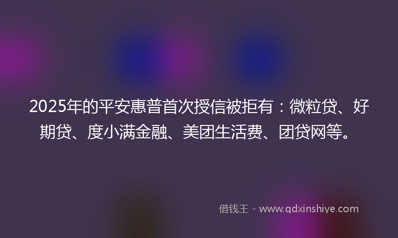 2025年的平安惠普首次授信被拒有：微粒贷、好期贷、度小满金融、美团生活费、团贷网等。