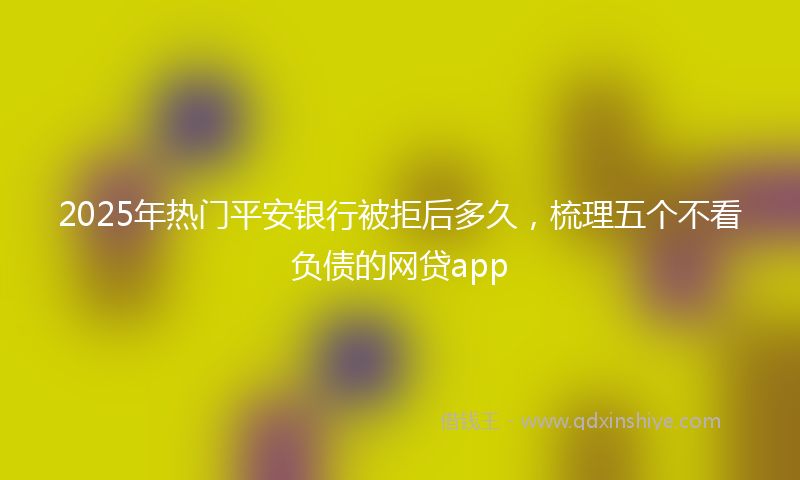 2025年热门平安银行被拒后多久，梳理五个不看负债的网贷app
