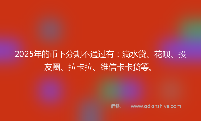 2025年的币下分期不通过有：滴水贷、花呗、投友圈、拉卡拉、维信卡卡贷等。