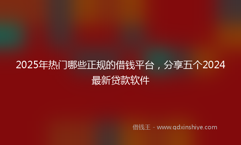 2025年热门哪些正规的借钱平台，分享五个2024最新贷款软件