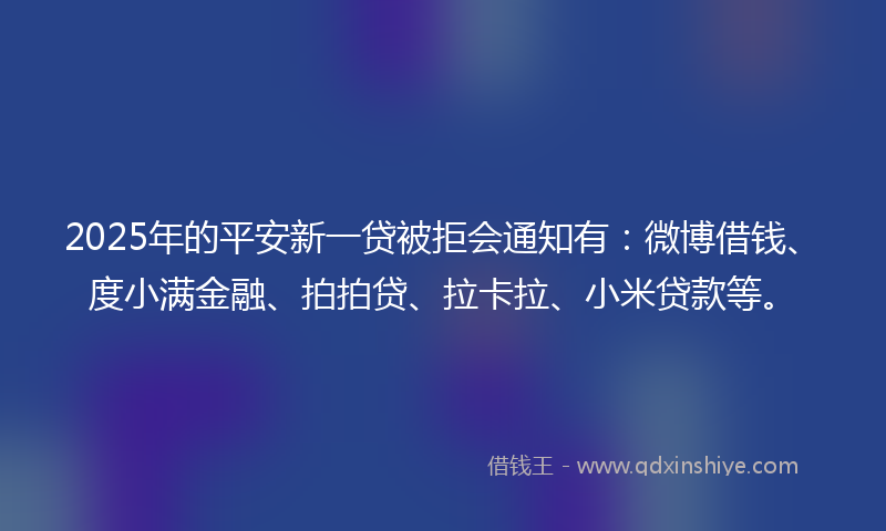2025年的平安新一贷被拒会通知有：微博借钱、度小满金融、拍拍贷、拉卡拉、小米贷款等。