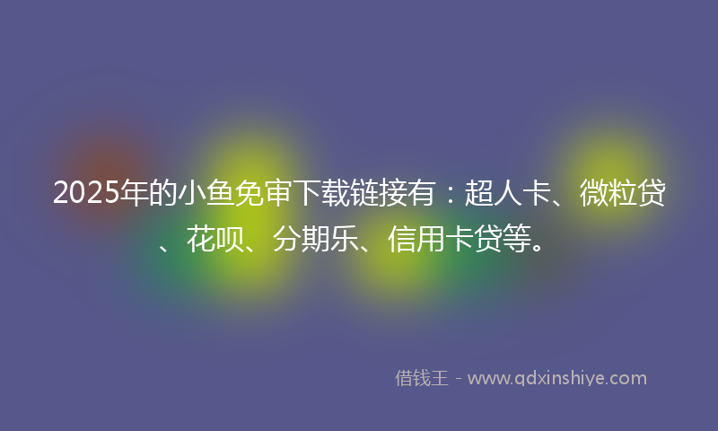 2025年的小鱼免审下载链接有：超人卡、微粒贷、花呗、分期乐、信用卡贷等。