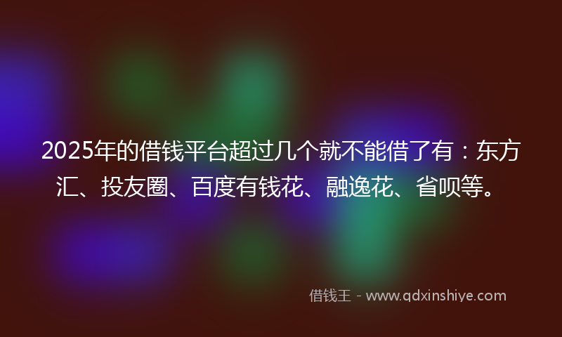 2025年的借钱平台超过几个就不能借了有：东方汇、投友圈、百度有钱花、融逸花、省呗等。