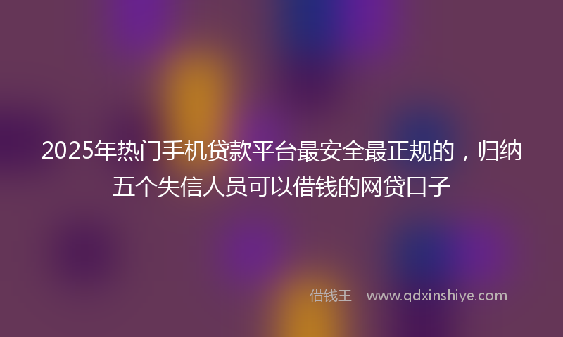 2025年热门手机贷款平台最安全最正规的，归纳五个失信人员可以借钱的网贷口子