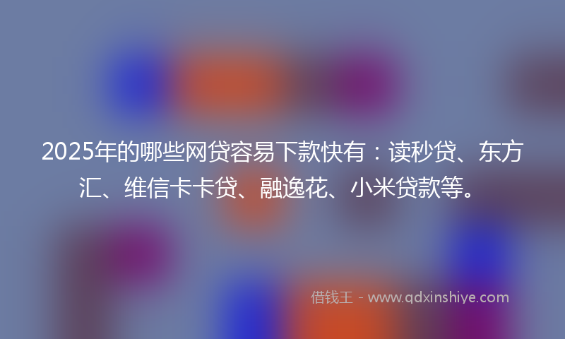 2025年的哪些网贷容易下款快有：读秒贷、东方汇、维信卡卡贷、融逸花、小米贷款等。