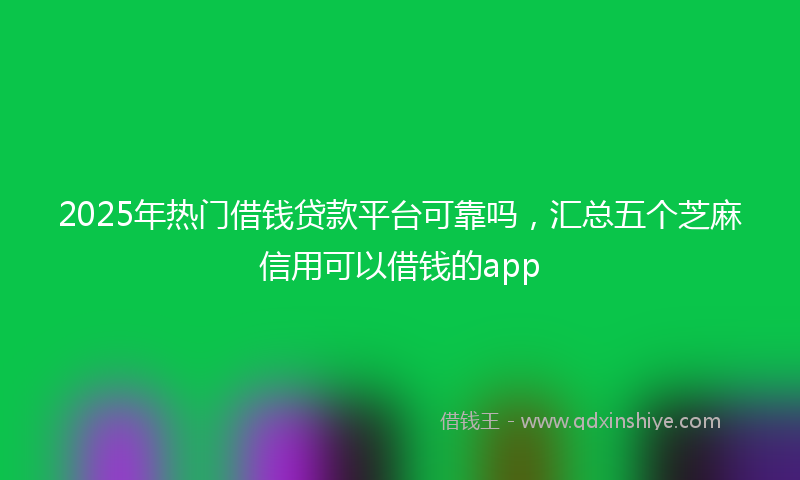 2025年热门借钱贷款平台可靠吗，汇总五个芝麻信用可以借钱的app
