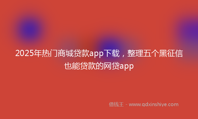 2025年热门商城贷款app下载，整理五个黑征信也能贷款的网贷app