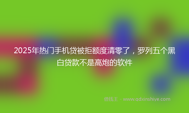 2025年热门手机贷被拒额度清零了，罗列五个黑白贷款不是高炮的软件