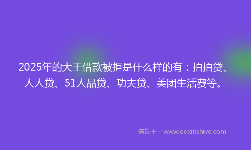2025年的大王借款被拒是什么样的有：拍拍贷、人人贷、51人品贷、功夫贷、美团生活费等。