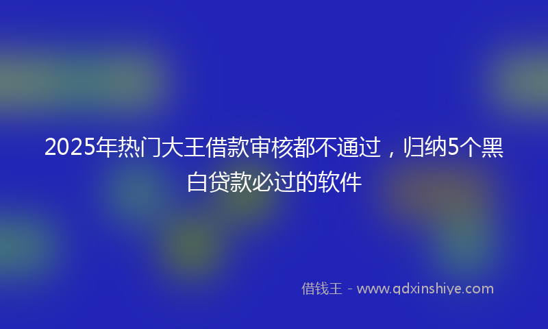 2025年热门大王借款审核都不通过，归纳5个黑白贷款必过的软件