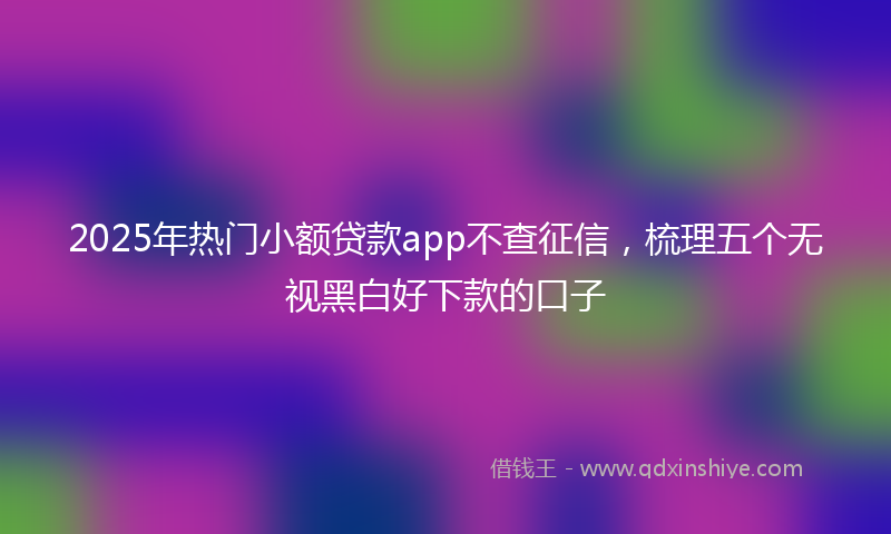 2025年热门小额贷款app不查征信，梳理五个无视黑白好下款的口子