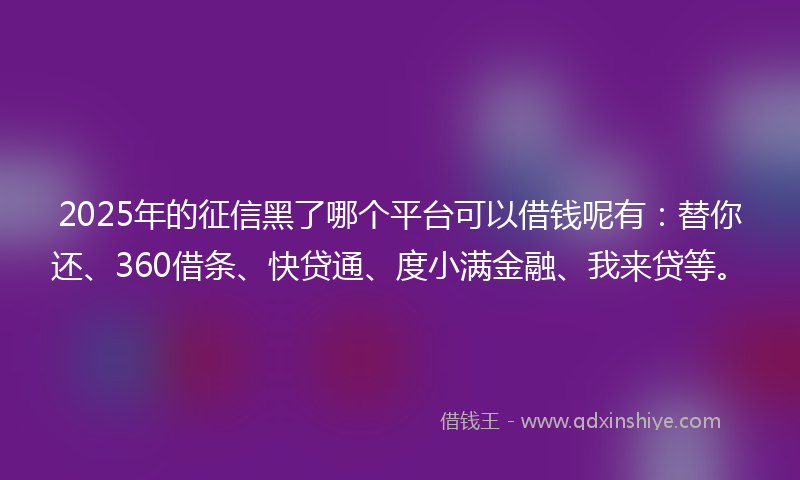 2025年的征信黑了哪个平台可以借钱呢有：替你还、360借条、快贷通、度小满金融、我来贷等。