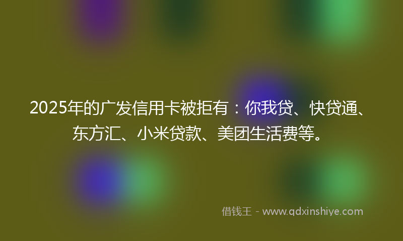 2025年的广发信用卡被拒有：你我贷、快贷通、东方汇、小米贷款、美团生活费等。
