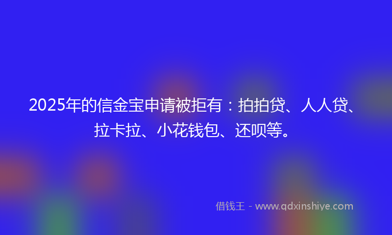 2025年的信金宝申请被拒有：拍拍贷、人人贷、拉卡拉、小花钱包、还呗等。