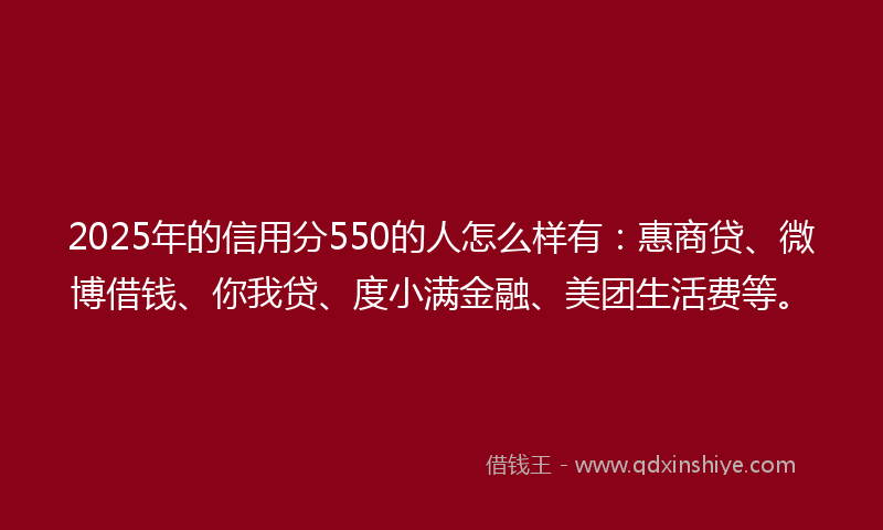 2025年的信用分550的人怎么样有：惠商贷、微博借钱、你我贷、度小满金融、美团生活费等。