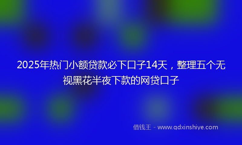 2025年热门小额贷款必下口子14天，整理五个无视黑花半夜下款的网贷口子