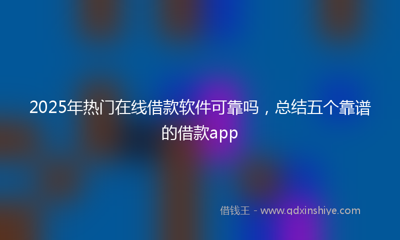 2025年热门在线借款软件可靠吗，总结五个靠谱的借款app
