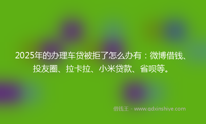 2025年的办理车贷被拒了怎么办有：微博借钱、投友圈、拉卡拉、小米贷款、省呗等。