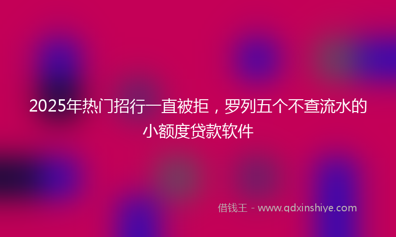 2025年热门招行一直被拒，罗列五个不查流水的小额度贷款软件