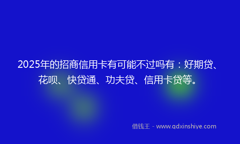 2025年的招商信用卡有可能不过吗有：好期贷、花呗、快贷通、功夫贷、信用卡贷等。