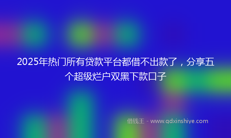 2025年热门所有贷款平台都借不出款了，分享五个超级烂户双黑下款口子