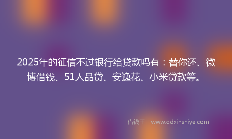 2025年的征信不过银行给贷款吗有：替你还、微博借钱、51人品贷、安逸花、小米贷款等。