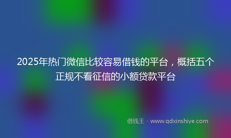 2025年热门微信比较容易借钱的平台，概括五个正规不看征信的小额贷款平台