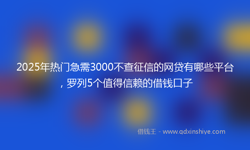 2025年热门急需3000不查征信的网贷有哪些平台，罗列5个值得信赖的借钱口子