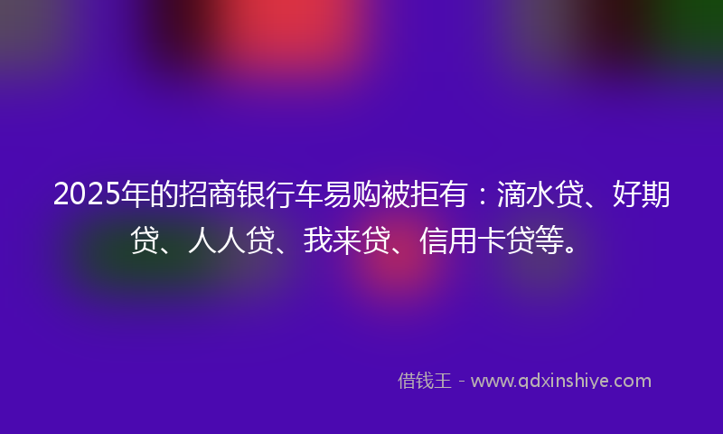 2025年的招商银行车易购被拒有：滴水贷、好期贷、人人贷、我来贷、信用卡贷等。