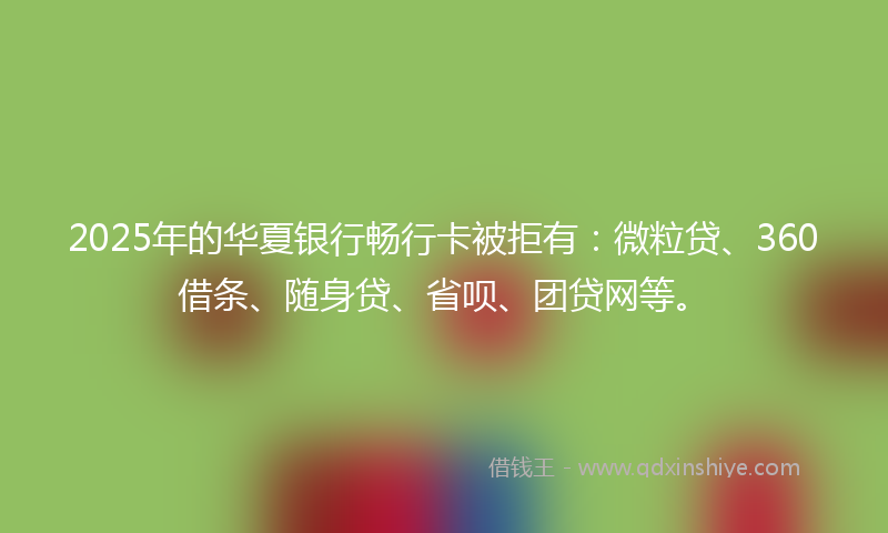 2025年的华夏银行畅行卡被拒有：微粒贷、360借条、随身贷、省呗、团贷网等。