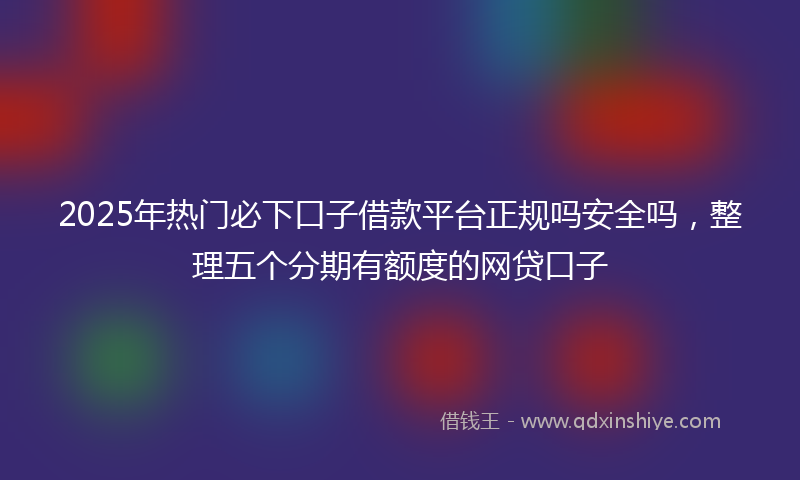 2025年热门必下口子借款平台正规吗安全吗，整理五个分期有额度的网贷口子
