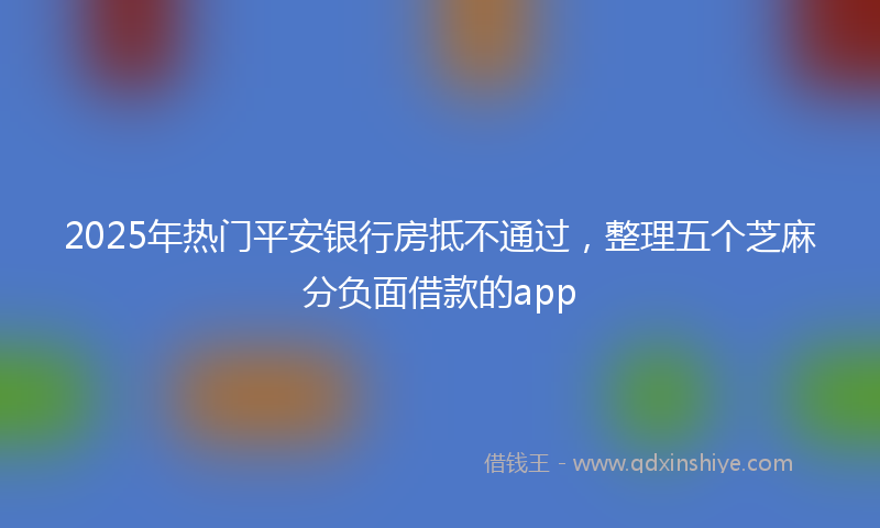 2025年热门平安银行房抵不通过，整理五个芝麻分负面借款的app