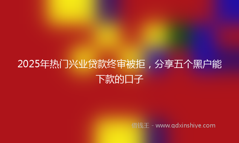 2025年热门兴业贷款终审被拒，分享五个黑户能下款的口子